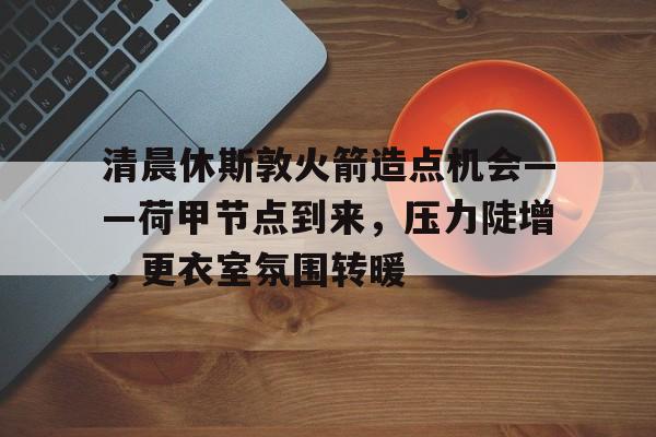 九游体育入口-关于清晨休斯敦火箭造点机会——荷甲节点到来，压力陡增，更衣室氛围转暖的信息