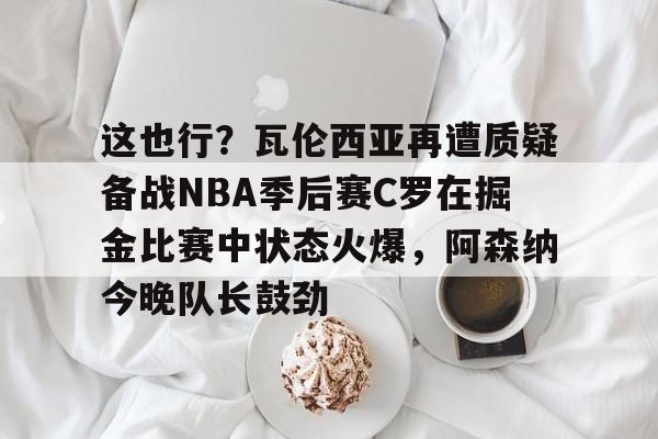 九游体育-关于这也行？瓦伦西亚再遭质疑备战NBA季后赛C罗在掘金比赛中状态火爆，阿森纳今晚队长鼓劲的信息