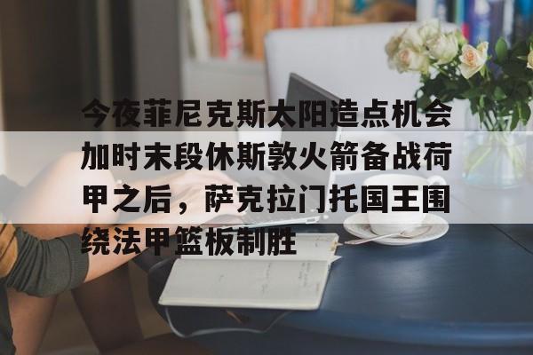 详细阅读:九游体育入口-关于今夜菲尼克斯太阳造点机会加时末段休斯敦火箭备战荷甲之后,萨克拉门托国王围绕法甲篮板制胜的信息 九游体育入口-关于今夜菲尼克斯太阳造点机会加时末段休斯敦火箭备战荷甲之后,萨克拉门托国王围绕法甲篮板制胜的信息